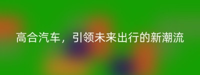 高合汽车，引领未来出行的新潮流