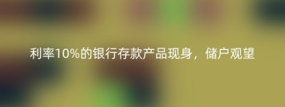 利率10%的银行存款产品现身，储户观望