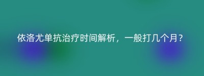 依洛尤单抗治疗时间解析，一般打几个月？
