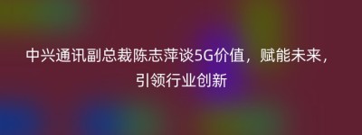 中兴通讯副总裁陈志萍谈5G价值，赋能未来，引领行业创新