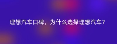 理想汽车口碑，为什么选择理想汽车？