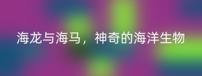 海龙与海马，神奇的海洋生物