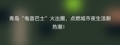 青岛“电音巴士”火出圈，点燃城市夜生活新热潮！