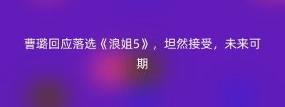 曹璐回应落选《浪姐5》，坦然接受，未来可期