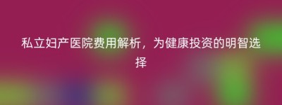 私立妇产医院费用解析，为健康投资的明智选择