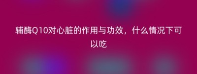辅酶Q10对心脏的作用与功效，什么情况下可以吃
