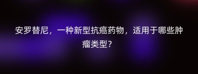 安罗替尼，一种新型抗癌药物，适用于哪些肿瘤类型？