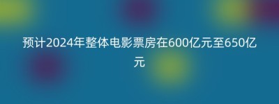 预计2024年整体电影票房在600亿元至650亿元