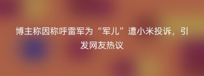 博主称因称呼雷军为“军儿”遭小米投诉，引发网友热议