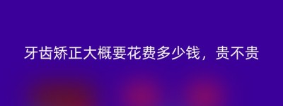 牙齿矫正大概要花费多少钱，贵不贵