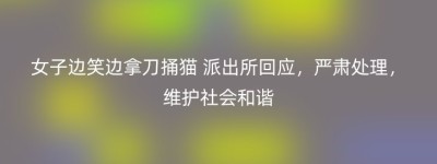 女子边笑边拿刀捅猫 派出所回应，严肃处理，维护社会和谐
