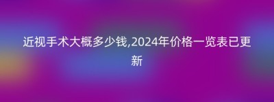 近视手术大概多少钱,2024年价格一览表已更新