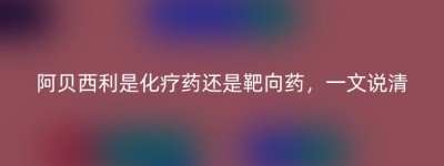 阿贝西利是化疗药还是靶向药，一文说清