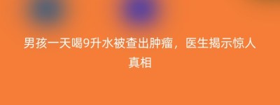 男孩一天喝9升水被查出肿瘤，医生揭示惊人真相