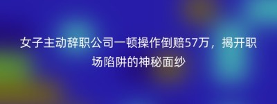 女子主动辞职公司一顿操作倒赔57万，揭开职场陷阱的神秘面纱