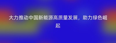 大力推动中国新能源高质量发展，助力绿色崛起