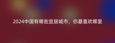 2024中国有哪些宜居城市，你最喜欢哪里