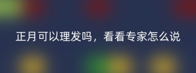 正月可以理发吗，看看专家怎么说