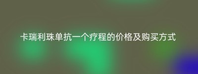 卡瑞利珠单抗一个疗程的价格及购买方式