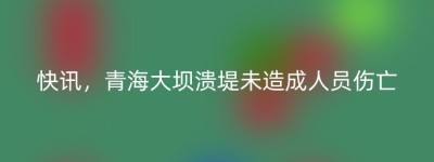 快讯，青海大坝溃堤未造成人员伤亡
