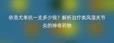 依洛尤单抗一支多少钱？解析治疗类风湿关节炎的神奇药物