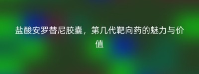 盐酸安罗替尼胶囊，第几代靶向药的魅力与价值
