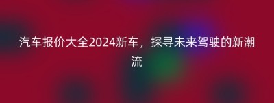 汽车报价大全2024新车，探寻未来驾驶的新潮流
