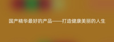 国产精华最好的产品——打造健康美丽的人生