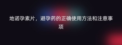 地诺孕素片，避孕药的正确使用方法和注意事项