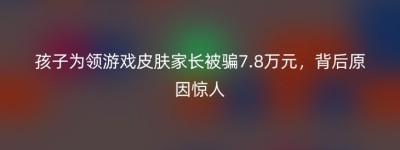 孩子为领游戏皮肤家长被骗7.8万元，背后原因惊人