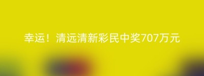 幸运！清远清新彩民中奖707万元
