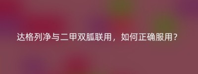 达格列净与二甲双胍联用，如何正确服用？