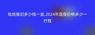 吡咯替尼多少钱一盒,2024年医保价格多少一疗程