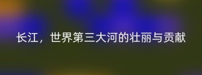 长江，世界第三大河的壮丽与贡献