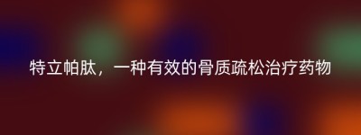 特立帕肽，一种有效的骨质疏松治疗药物