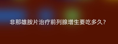 非那雄胺片治疗前列腺增生要吃多久？