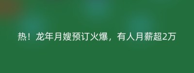 热！龙年月嫂预订火爆，有人月薪超2万