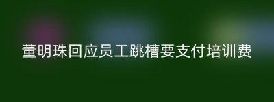 董明珠回应员工跳槽要支付培训费