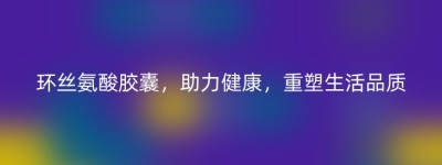 环丝氨酸胶囊，助力健康，重塑生活品质
