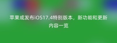 苹果或发布iOS17.4特别版本，新功能和更新内容一览