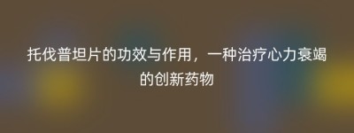 托伐普坦片的功效与作用，一种治疗心力衰竭的创新药物