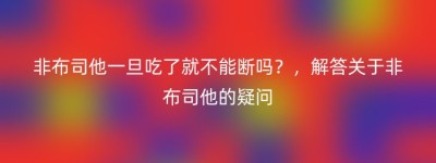 非布司他一旦吃了就不能断吗？，解答关于非布司他的疑问