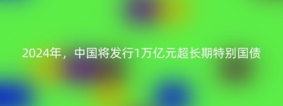2024年，中国将发行1万亿元超长期特别国债