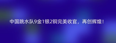 中国跳水队9金1银2铜完美收官，再创辉煌！