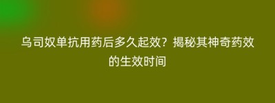 乌司奴单抗用药后多久起效？揭秘其神奇药效的生效时间