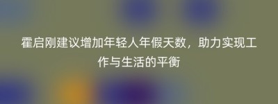霍启刚建议增加年轻人年假天数，助力实现工作与生活的平衡