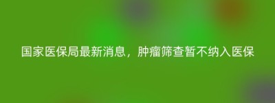 国家医保局最新消息，肿瘤筛查暂不纳入医保