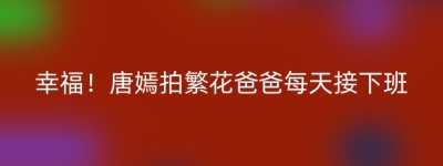 幸福！唐嫣拍繁花爸爸每天接下班