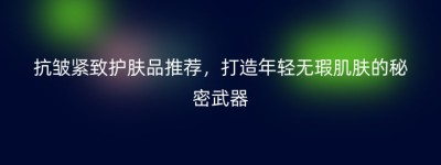 抗皱紧致护肤品推荐，打造年轻无瑕肌肤的秘密武器