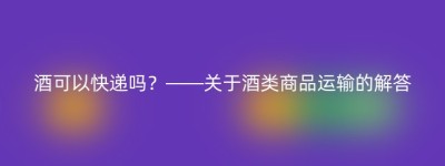 酒可以快递吗？——关于酒类商品运输的解答
